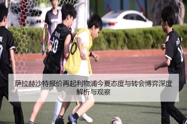 萨拉赫沙特报价再起利物浦今夏态度与转会博弈深度解析与观察