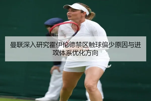 曼联深入研究霍伊伦德禁区触球偏少原因与进攻体系优化方向