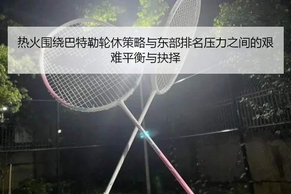 热火围绕巴特勒轮休策略与东部排名压力之间的艰难平衡与抉择